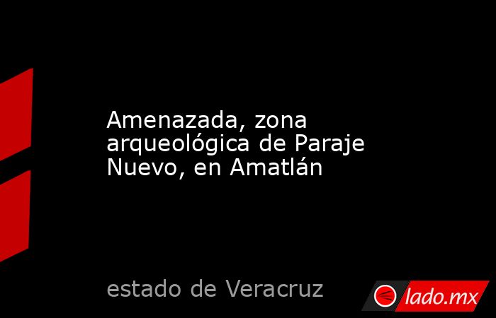 Amenazada, zona arqueológica de Paraje Nuevo, en Amatlán. Noticias en tiempo real