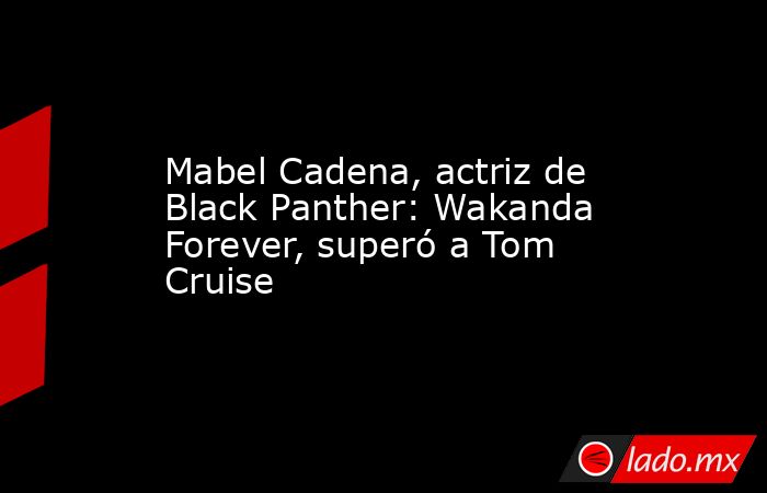 Mabel Cadena, actriz de Black Panther: Wakanda Forever, superó a Tom Cruise. Noticias en tiempo real