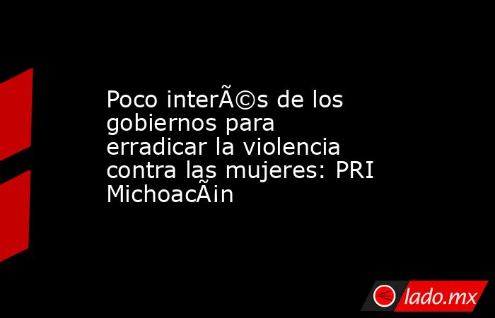Poco interÃ©s de los gobiernos para erradicar la violencia contra las mujeres: PRI MichoacÃ¡n. Noticias en tiempo real