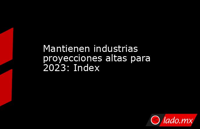 Mantienen industrias proyecciones altas para 2023: Index . Noticias en tiempo real