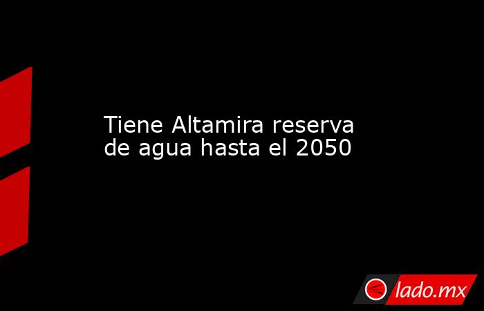 Tiene Altamira reserva de agua hasta el 2050. Noticias en tiempo real