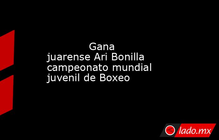             Gana juarense Ari Bonilla campeonato mundial juvenil de Boxeo            . Noticias en tiempo real