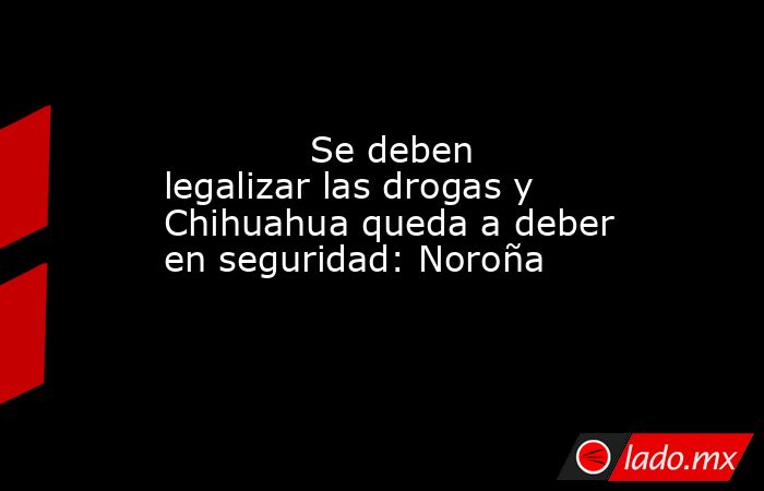             Se deben legalizar las drogas y Chihuahua queda a deber en seguridad: Noroña            . Noticias en tiempo real