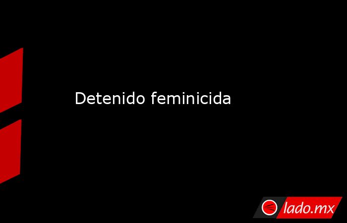 Detenido feminicida. Noticias en tiempo real