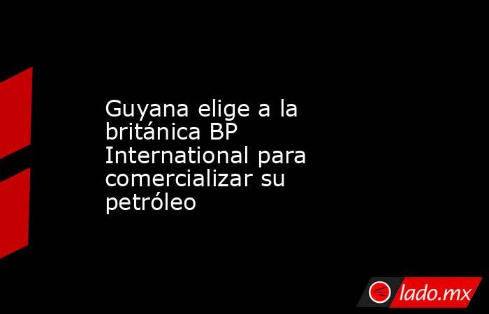 Guyana elige a la británica BP International para comercializar su petróleo. Noticias en tiempo real