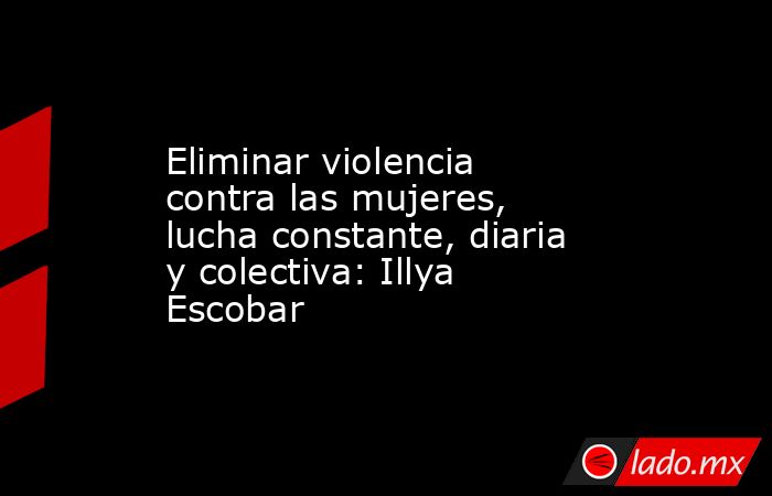 Eliminar violencia contra las mujeres, lucha constante, diaria y colectiva: Illya Escobar. Noticias en tiempo real