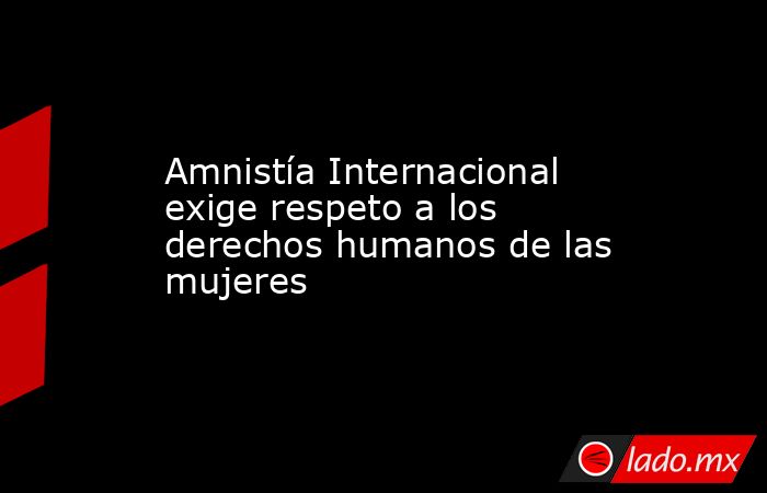Amnistía Internacional exige respeto a los derechos humanos de las mujeres. Noticias en tiempo real