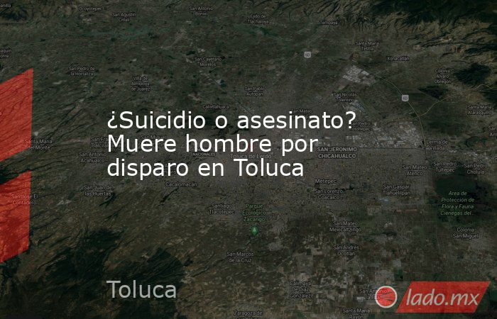 ¿Suicidio o asesinato? Muere hombre por disparo en Toluca. Noticias en tiempo real