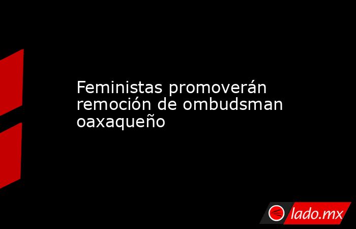 Feministas promoverán remoción de ombudsman oaxaqueño. Noticias en tiempo real