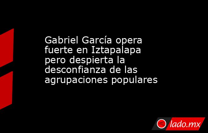 Gabriel García opera fuerte en Iztapalapa pero despierta la desconfianza de las agrupaciones populares. Noticias en tiempo real