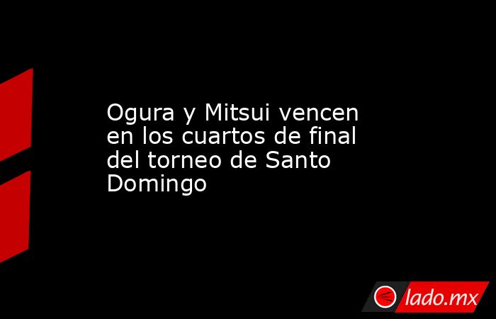 Ogura y Mitsui vencen en los cuartos de final del torneo de Santo Domingo. Noticias en tiempo real