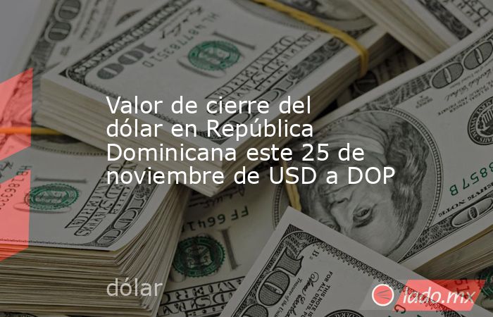 Valor de cierre del dólar en República Dominicana este 25 de noviembre de USD a DOP. Noticias en tiempo real