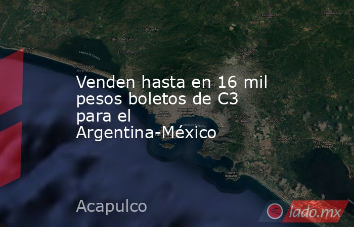 Venden hasta en 16 mil pesos boletos de C3 para el Argentina-México. Noticias en tiempo real