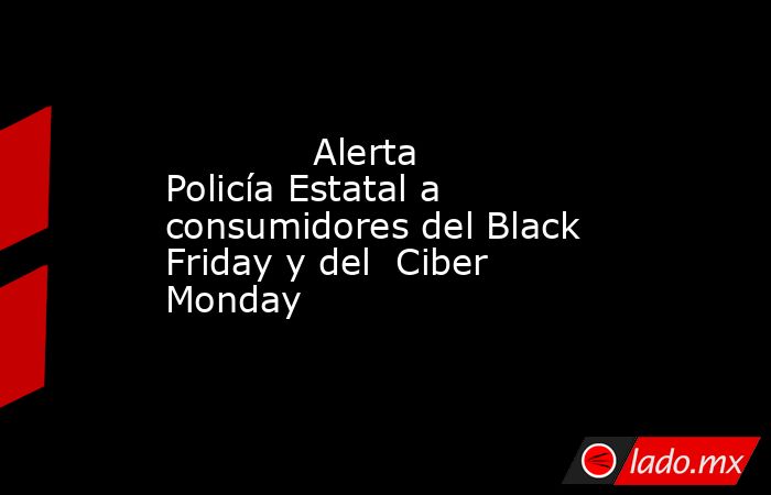             Alerta Policía Estatal a consumidores del Black Friday y del  Ciber Monday            . Noticias en tiempo real