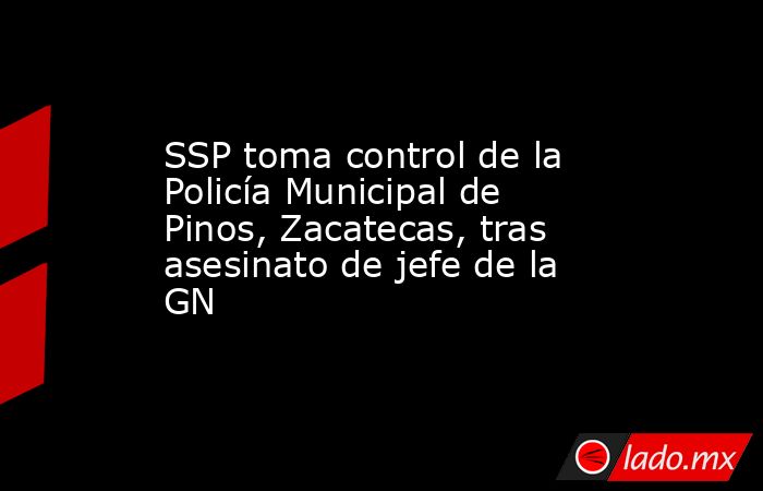 SSP toma control de la Policía Municipal de Pinos, Zacatecas, tras asesinato de jefe de la GN. Noticias en tiempo real