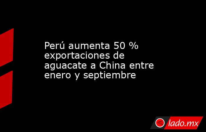 Perú aumenta 50 % exportaciones de aguacate a China entre enero y septiembre. Noticias en tiempo real