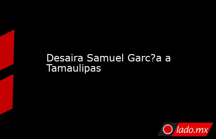 Desaira Samuel Garc?a a Tamaulipas. Noticias en tiempo real