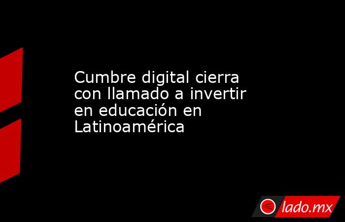 Cumbre digital cierra con llamado a invertir en educación en Latinoamérica. Noticias en tiempo real