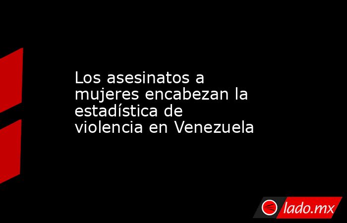 Los asesinatos a mujeres encabezan la estadística de violencia en Venezuela. Noticias en tiempo real