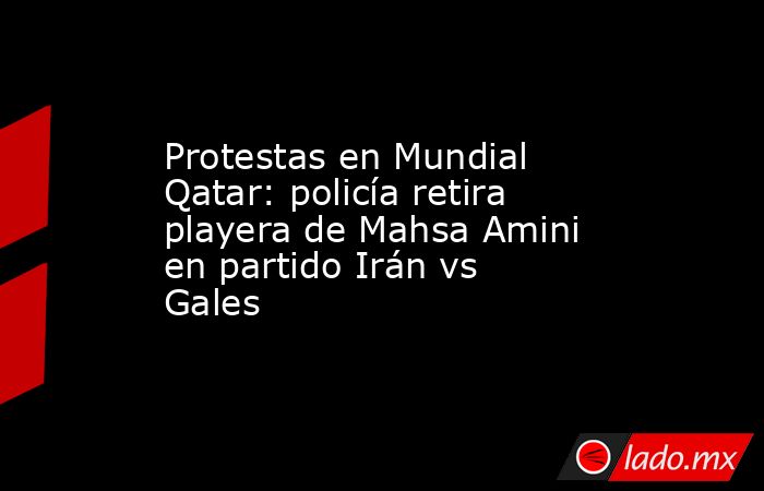 Protestas en Mundial Qatar: policía retira playera de Mahsa Amini en partido Irán vs Gales . Noticias en tiempo real