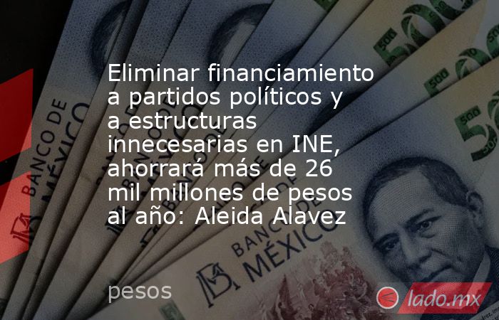 Eliminar financiamiento a partidos políticos y a estructuras innecesarias en INE, ahorrará más de 26 mil millones de pesos al año: Aleida Alavez. Noticias en tiempo real