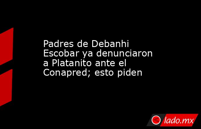 Padres de Debanhi Escobar ya denunciaron a Platanito ante el Conapred; esto piden. Noticias en tiempo real