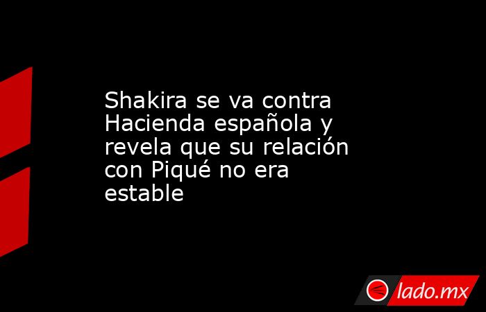 Shakira se va contra Hacienda española y revela que su relación con Piqué no era estable. Noticias en tiempo real