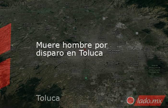 Muere hombre por disparo en Toluca. Noticias en tiempo real