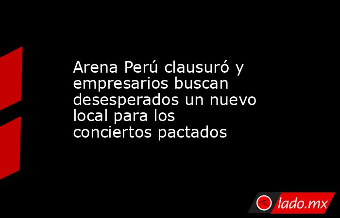 Arena Perú clausuró y empresarios buscan desesperados un nuevo local para los conciertos pactados. Noticias en tiempo real