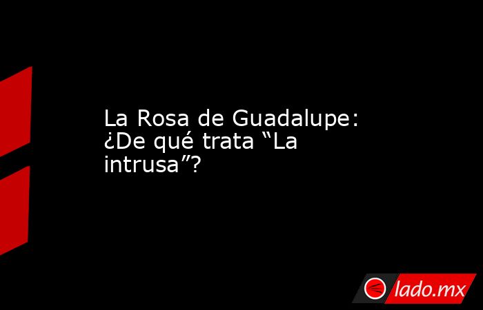La Rosa de Guadalupe: ¿De qué trata “La intrusa”?. Noticias en tiempo real