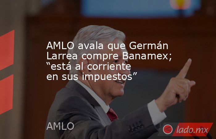 AMLO avala que Germán Larrea compre Banamex; “está al corriente en sus impuestos”. Noticias en tiempo real
