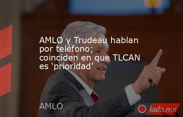 AMLO y Trudeau hablan por teléfono; coinciden en que TLCAN es ‘prioridad’. Noticias en tiempo real