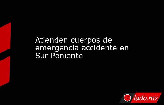 Atienden cuerpos de emergencia accidente en Sur Poniente. Noticias en tiempo real