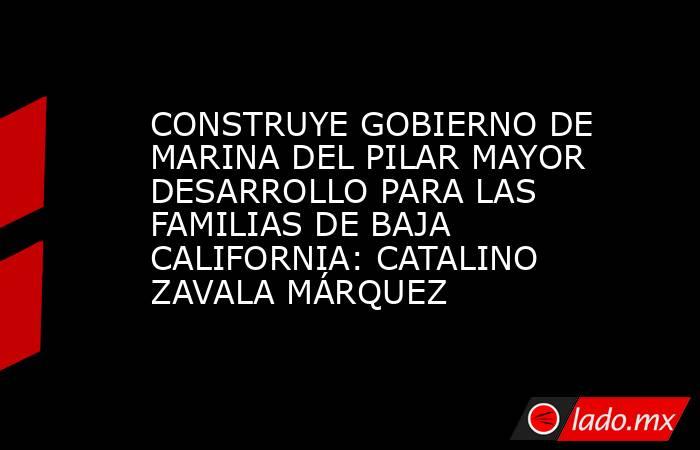 CONSTRUYE GOBIERNO DE MARINA DEL PILAR MAYOR DESARROLLO PARA LAS FAMILIAS DE BAJA CALIFORNIA: CATALINO ZAVALA MÁRQUEZ. Noticias en tiempo real