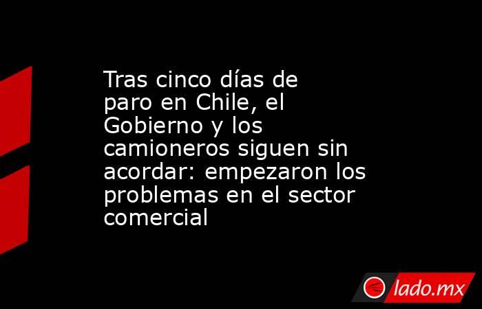 Tras cinco días de paro en Chile, el Gobierno y los camioneros siguen sin acordar: empezaron los problemas en el sector comercial. Noticias en tiempo real