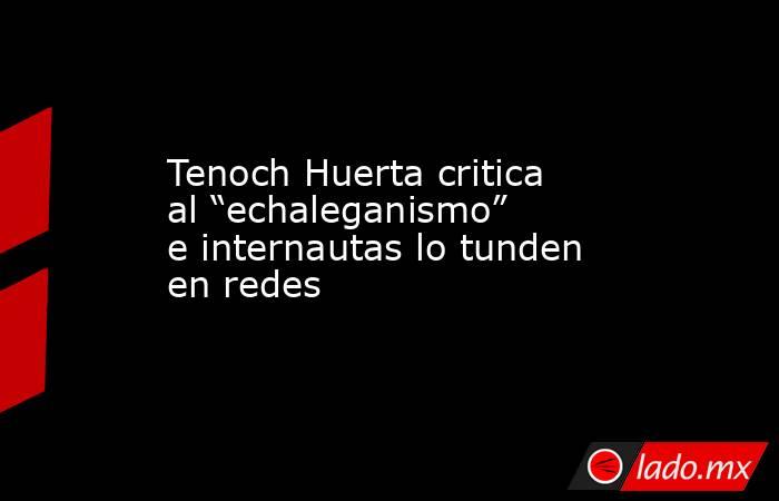 Tenoch Huerta critica al “echaleganismo” e internautas lo tunden en redes. Noticias en tiempo real