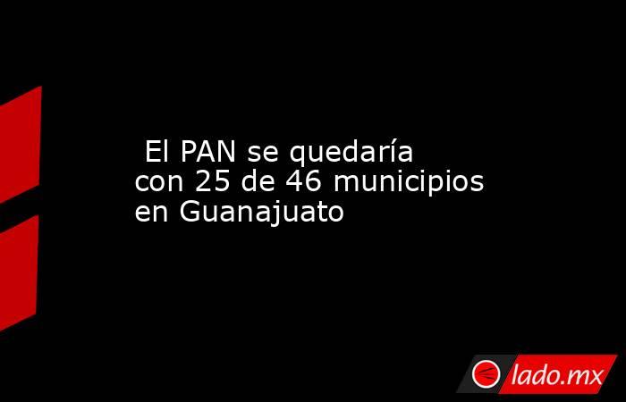 El PAN se quedaría con 25 de 46 municipios en Guanajuato. Noticias en tiempo real
