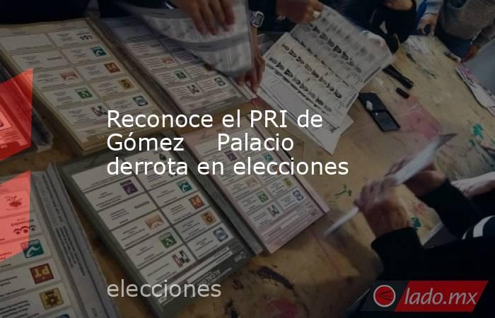 Reconoce el PRI de Gómez    Palacio derrota en elecciones . Noticias en tiempo real