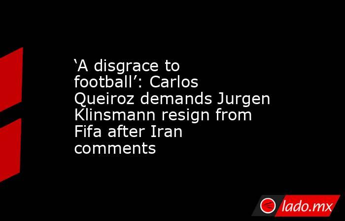 ‘A disgrace to football’: Carlos Queiroz demands Jurgen Klinsmann resign from Fifa after Iran comments. Noticias en tiempo real