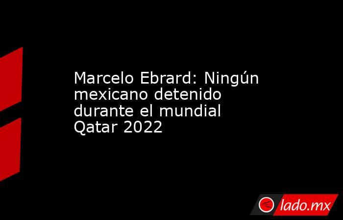Marcelo Ebrard: Ningún mexicano detenido durante el mundial Qatar 2022. Noticias en tiempo real