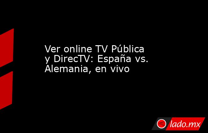Ver online TV Pública y DirecTV: España vs. Alemania, en vivo. Noticias en tiempo real