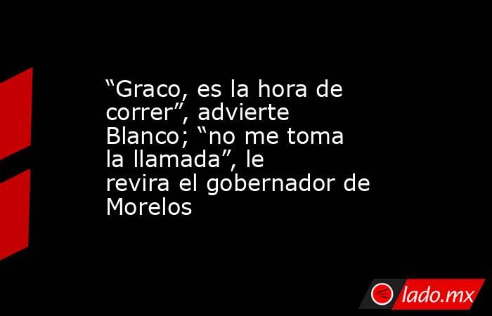 “Graco, es la hora de correr”, advierte Blanco; “no me toma la llamada”, le revira el gobernador de Morelos. Noticias en tiempo real