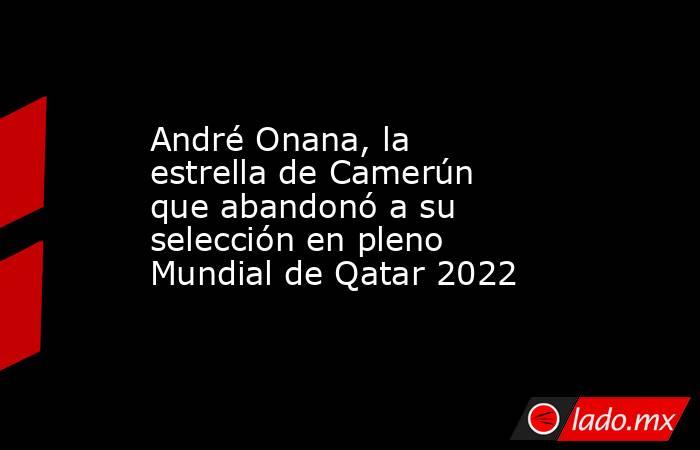 André Onana, la estrella de Camerún que abandonó a su selección en pleno Mundial de Qatar 2022. Noticias en tiempo real