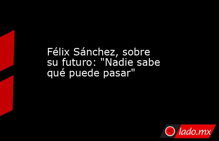 Félix Sánchez, sobre su futuro: 