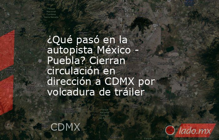 ¿Qué pasó en la autopista México - Puebla? Cierran circulación en dirección a CDMX por volcadura de tráiler. Noticias en tiempo real