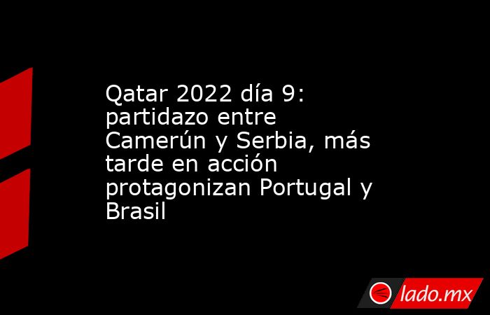 Qatar 2022 día 9: partidazo entre Camerún y Serbia, más tarde en acción protagonizan Portugal y Brasil. Noticias en tiempo real