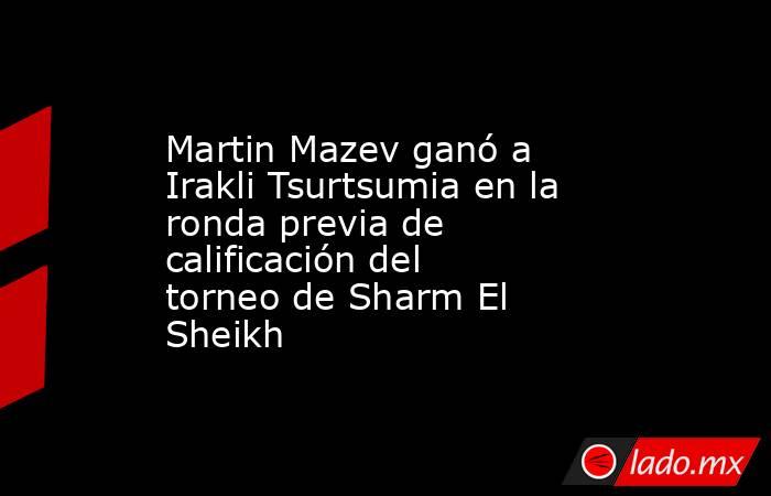 Martin Mazev ganó a Irakli Tsurtsumia en la ronda previa de calificación del torneo de Sharm El Sheikh. Noticias en tiempo real
