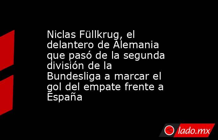 Niclas Füllkrug, el delantero de Alemania que pasó de la segunda división de la Bundesliga a marcar el gol del empate frente a España. Noticias en tiempo real