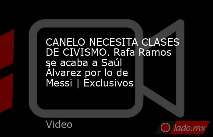 CANELO NECESITA CLASES DE CIVISMO. Rafa Ramos se acaba a Saúl Álvarez por lo de Messi | Exclusivos. Noticias en tiempo real