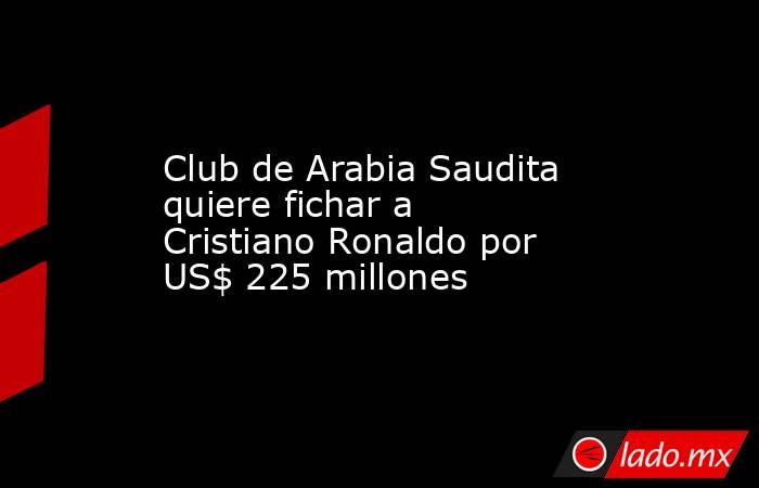 Club de Arabia Saudita quiere fichar a Cristiano Ronaldo por US$ 225 millones. Noticias en tiempo real